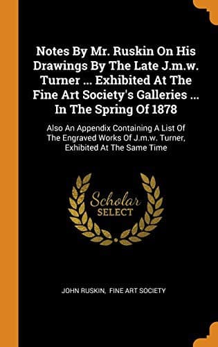 Notes By Mr. Ruskin On His Drawings By The Late J.m.w. Turner ... Exhibited At The Fine Art Society's Galleries ... In The Spring Of 1878