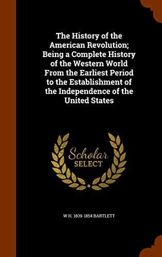 The History of the American Revolution; Being a Complete History of the Western World From the Earliest Period to the Establishment of the Independence of the United States