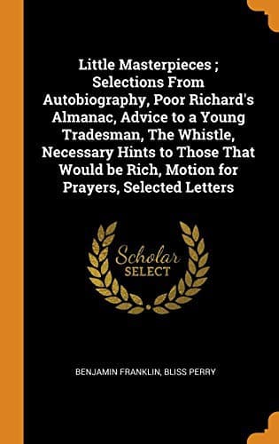 Little Masterpieces ; Selections From Autobiography, Poor Richard's Almanac, Advice to a Young Tradesman, The Whistle, Necessary Hints to Those That Would be Rich, Motion for Prayers, Selected Letters