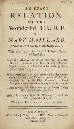 An exact relation of the wonderful cure of Mary Maillard (now wife of the Revd Mr. Henry Briel) who was lame for the first thirteen years of her life: and the manner in which she was instantly healed, without the use of any humane application, after a cure was esteemed impossible by the best judges. With several affidavitts before the Rt Honourable the Lord Mayor, and exhibitions on oath in the Consistory Court of the Right Reverend the Lord Bishop of London, as well as sundry certificates